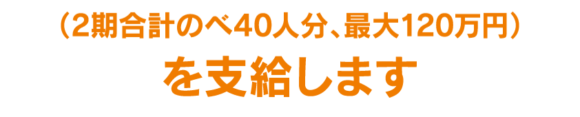 (2期合計のべ80人分、最大400万円)を支給します